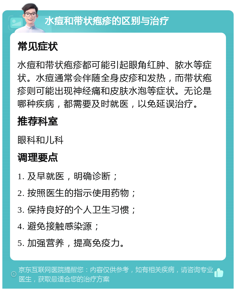 水痘和带状疱疹的区别与治疗 常见症状 水痘和带状疱疹都可能引起眼角红肿、脓水等症状。水痘通常会伴随全身皮疹和发热，而带状疱疹则可能出现神经痛和皮肤水泡等症状。无论是哪种疾病，都需要及时就医，以免延误治疗。 推荐科室 眼科和儿科 调理要点 1. 及早就医，明确诊断； 2. 按照医生的指示使用药物； 3. 保持良好的个人卫生习惯； 4. 避免接触感染源； 5. 加强营养，提高免疫力。