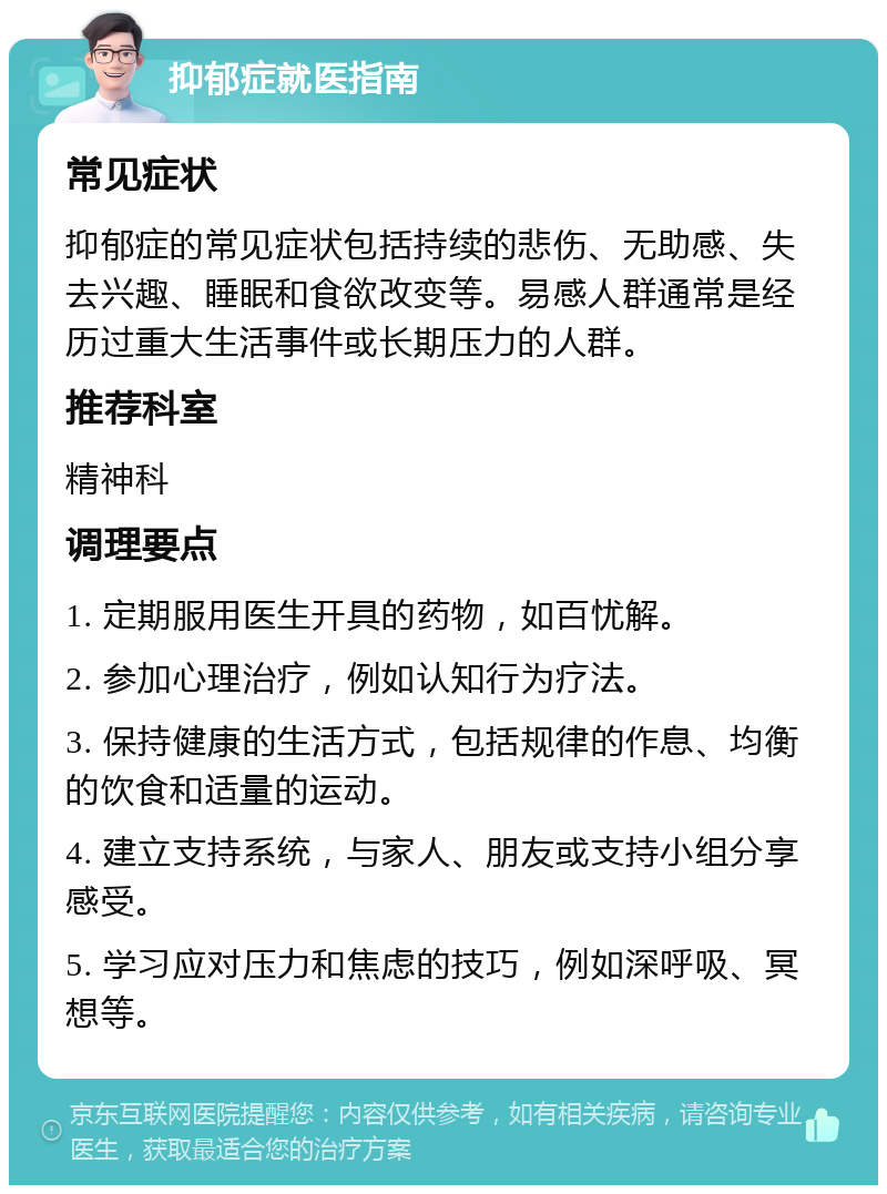 抑郁症就医指南 常见症状 抑郁症的常见症状包括持续的悲伤、无助感、失去兴趣、睡眠和食欲改变等。易感人群通常是经历过重大生活事件或长期压力的人群。 推荐科室 精神科 调理要点 1. 定期服用医生开具的药物，如百忧解。 2. 参加心理治疗，例如认知行为疗法。 3. 保持健康的生活方式，包括规律的作息、均衡的饮食和适量的运动。 4. 建立支持系统，与家人、朋友或支持小组分享感受。 5. 学习应对压力和焦虑的技巧，例如深呼吸、冥想等。