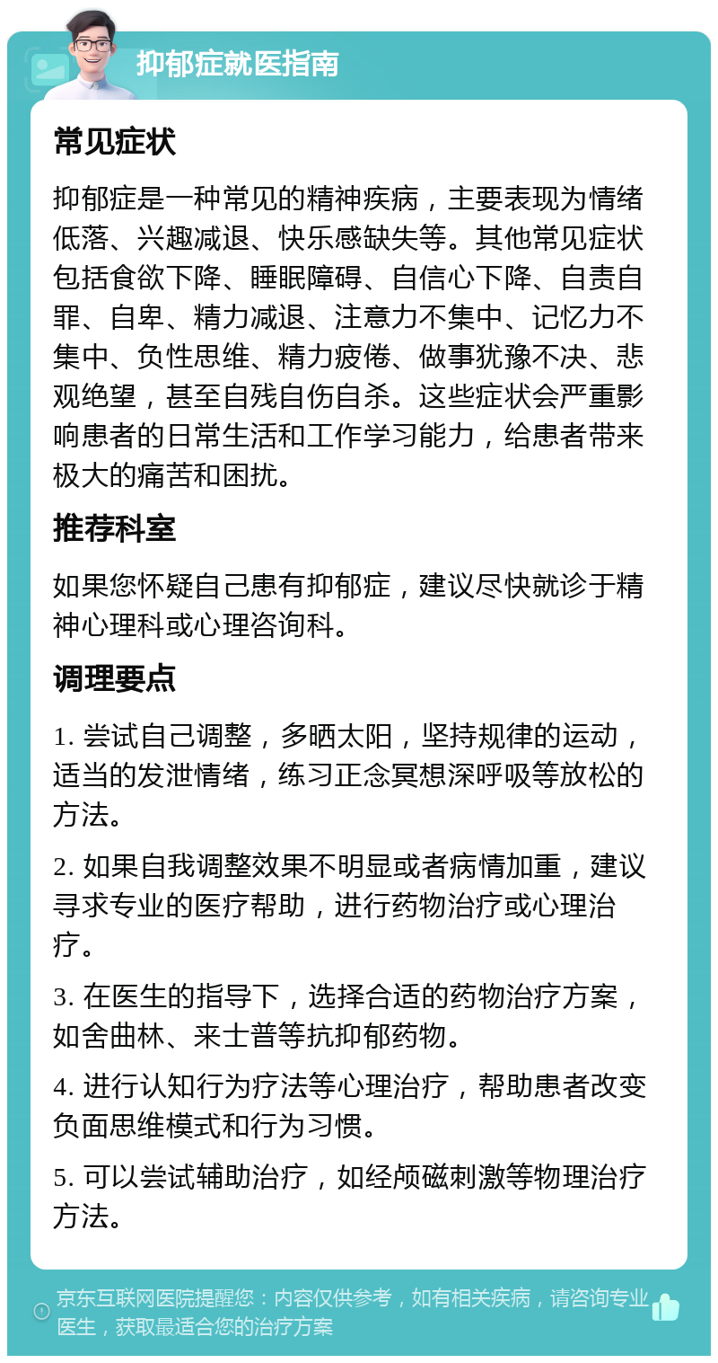 抑郁症就医指南 常见症状 抑郁症是一种常见的精神疾病，主要表现为情绪低落、兴趣减退、快乐感缺失等。其他常见症状包括食欲下降、睡眠障碍、自信心下降、自责自罪、自卑、精力减退、注意力不集中、记忆力不集中、负性思维、精力疲倦、做事犹豫不决、悲观绝望，甚至自残自伤自杀。这些症状会严重影响患者的日常生活和工作学习能力，给患者带来极大的痛苦和困扰。 推荐科室 如果您怀疑自己患有抑郁症，建议尽快就诊于精神心理科或心理咨询科。 调理要点 1. 尝试自己调整，多晒太阳，坚持规律的运动，适当的发泄情绪，练习正念冥想深呼吸等放松的方法。 2. 如果自我调整效果不明显或者病情加重，建议寻求专业的医疗帮助，进行药物治疗或心理治疗。 3. 在医生的指导下，选择合适的药物治疗方案，如舍曲林、来士普等抗抑郁药物。 4. 进行认知行为疗法等心理治疗，帮助患者改变负面思维模式和行为习惯。 5. 可以尝试辅助治疗，如经颅磁刺激等物理治疗方法。