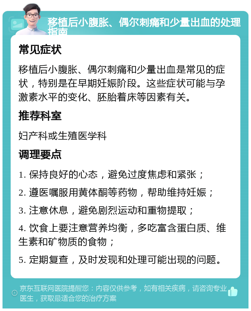 移植后小腹胀、偶尔刺痛和少量出血的处理指南 常见症状 移植后小腹胀、偶尔刺痛和少量出血是常见的症状，特别是在早期妊娠阶段。这些症状可能与孕激素水平的变化、胚胎着床等因素有关。 推荐科室 妇产科或生殖医学科 调理要点 1. 保持良好的心态，避免过度焦虑和紧张； 2. 遵医嘱服用黄体酮等药物，帮助维持妊娠； 3. 注意休息，避免剧烈运动和重物提取； 4. 饮食上要注意营养均衡，多吃富含蛋白质、维生素和矿物质的食物； 5. 定期复查，及时发现和处理可能出现的问题。