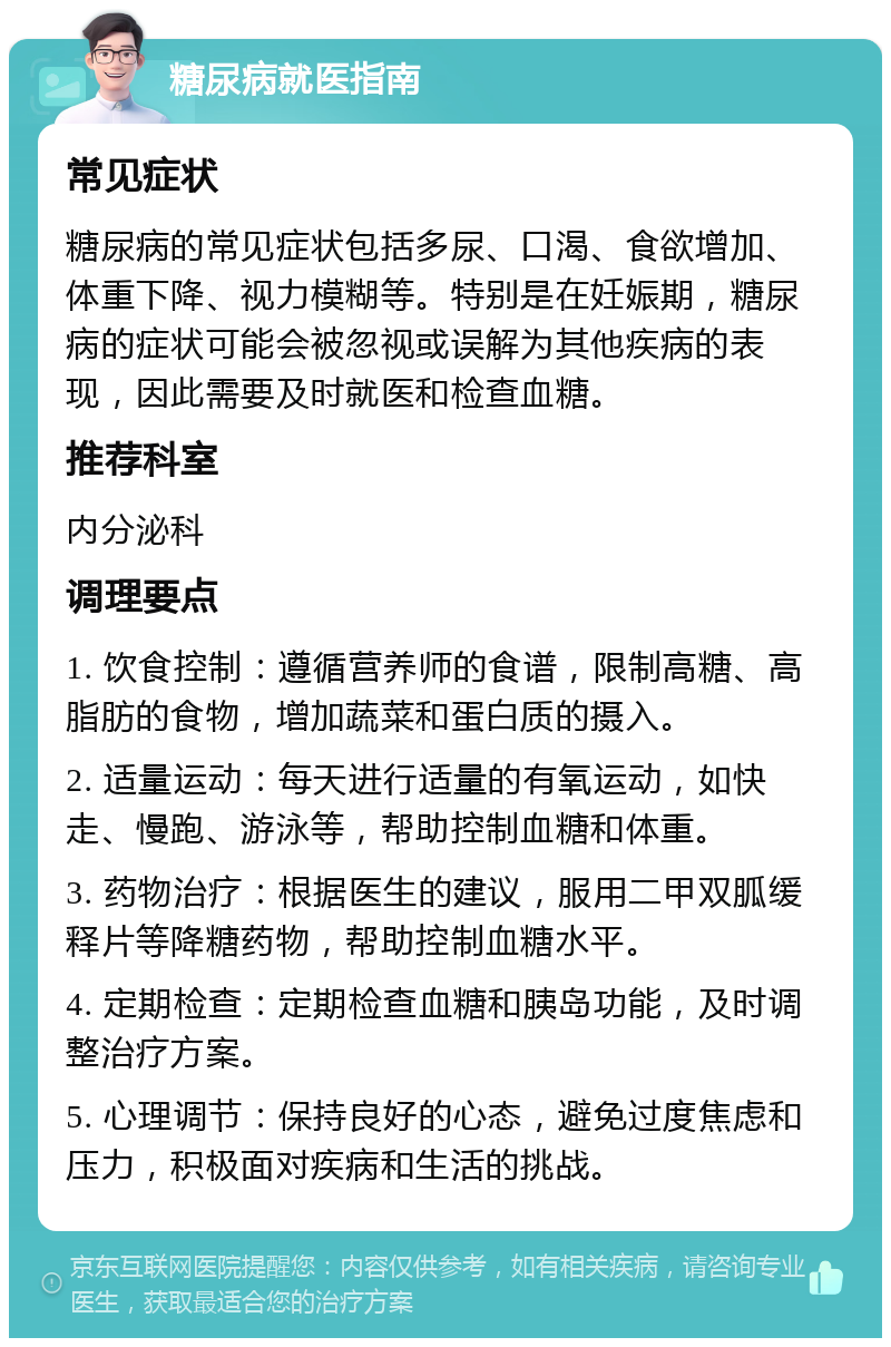 糖尿病就医指南 常见症状 糖尿病的常见症状包括多尿、口渴、食欲增加、体重下降、视力模糊等。特别是在妊娠期，糖尿病的症状可能会被忽视或误解为其他疾病的表现，因此需要及时就医和检查血糖。 推荐科室 内分泌科 调理要点 1. 饮食控制：遵循营养师的食谱，限制高糖、高脂肪的食物，增加蔬菜和蛋白质的摄入。 2. 适量运动：每天进行适量的有氧运动，如快走、慢跑、游泳等，帮助控制血糖和体重。 3. 药物治疗：根据医生的建议，服用二甲双胍缓释片等降糖药物，帮助控制血糖水平。 4. 定期检查：定期检查血糖和胰岛功能，及时调整治疗方案。 5. 心理调节：保持良好的心态，避免过度焦虑和压力，积极面对疾病和生活的挑战。