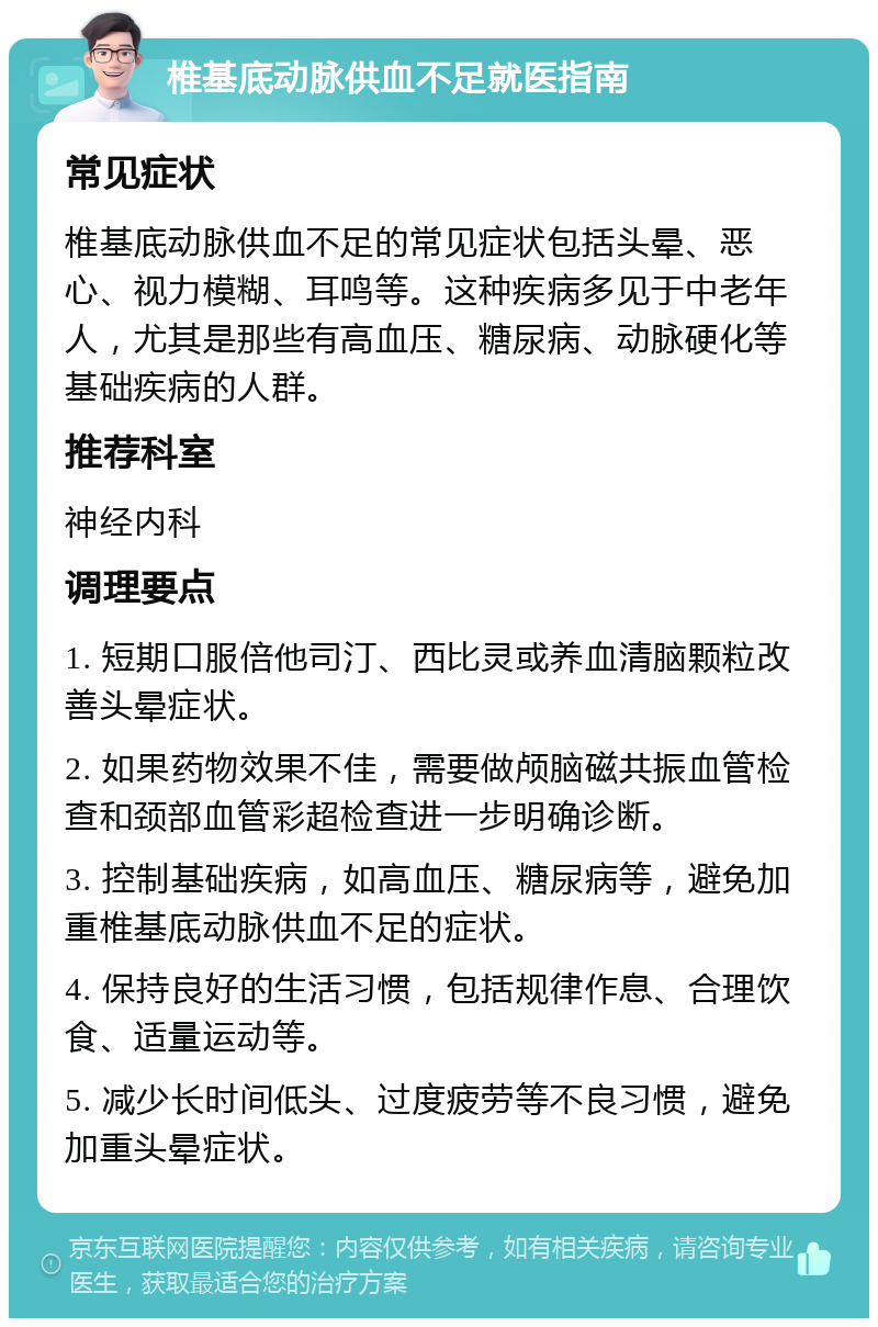 椎基底动脉供血不足就医指南 常见症状 椎基底动脉供血不足的常见症状包括头晕、恶心、视力模糊、耳鸣等。这种疾病多见于中老年人，尤其是那些有高血压、糖尿病、动脉硬化等基础疾病的人群。 推荐科室 神经内科 调理要点 1. 短期口服倍他司汀、西比灵或养血清脑颗粒改善头晕症状。 2. 如果药物效果不佳，需要做颅脑磁共振血管检查和颈部血管彩超检查进一步明确诊断。 3. 控制基础疾病，如高血压、糖尿病等，避免加重椎基底动脉供血不足的症状。 4. 保持良好的生活习惯，包括规律作息、合理饮食、适量运动等。 5. 减少长时间低头、过度疲劳等不良习惯，避免加重头晕症状。