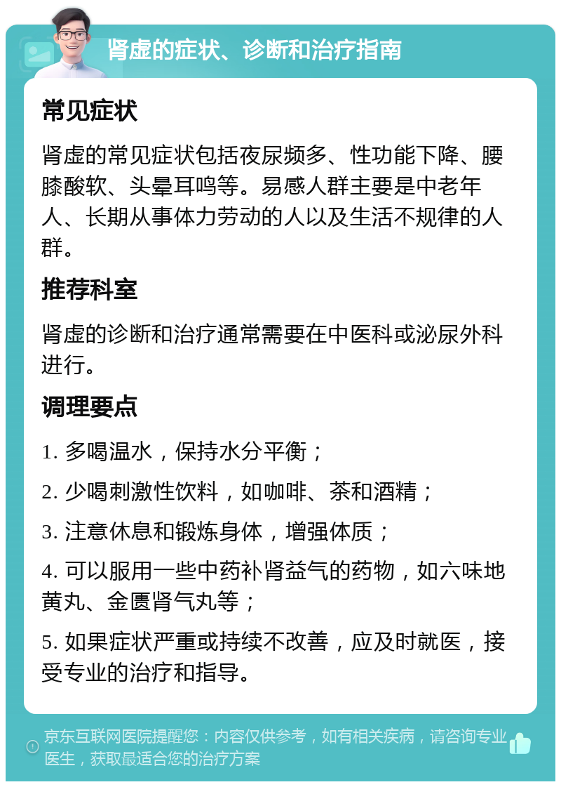 肾虚的症状、诊断和治疗指南 常见症状 肾虚的常见症状包括夜尿频多、性功能下降、腰膝酸软、头晕耳鸣等。易感人群主要是中老年人、长期从事体力劳动的人以及生活不规律的人群。 推荐科室 肾虚的诊断和治疗通常需要在中医科或泌尿外科进行。 调理要点 1. 多喝温水，保持水分平衡； 2. 少喝刺激性饮料，如咖啡、茶和酒精； 3. 注意休息和锻炼身体，增强体质； 4. 可以服用一些中药补肾益气的药物，如六味地黄丸、金匮肾气丸等； 5. 如果症状严重或持续不改善，应及时就医，接受专业的治疗和指导。