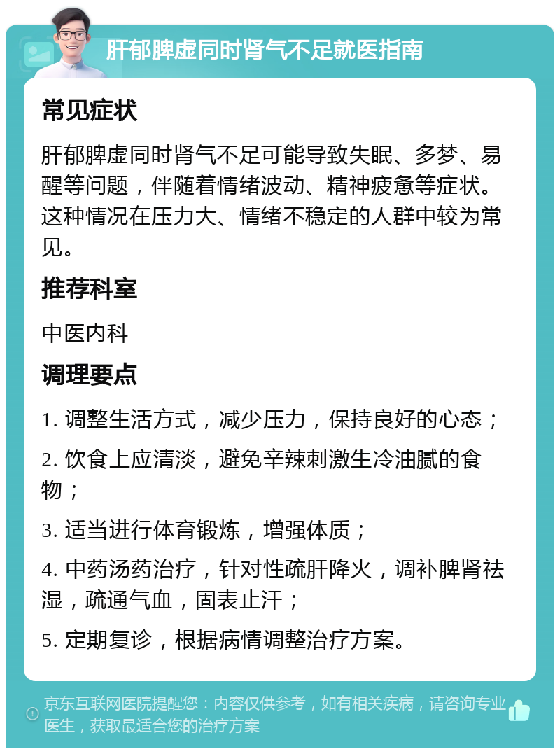 肝郁脾虚同时肾气不足就医指南 常见症状 肝郁脾虚同时肾气不足可能导致失眠、多梦、易醒等问题，伴随着情绪波动、精神疲惫等症状。这种情况在压力大、情绪不稳定的人群中较为常见。 推荐科室 中医内科 调理要点 1. 调整生活方式，减少压力，保持良好的心态； 2. 饮食上应清淡，避免辛辣刺激生冷油腻的食物； 3. 适当进行体育锻炼，增强体质； 4. 中药汤药治疗，针对性疏肝降火，调补脾肾祛湿，疏通气血，固表止汗； 5. 定期复诊，根据病情调整治疗方案。