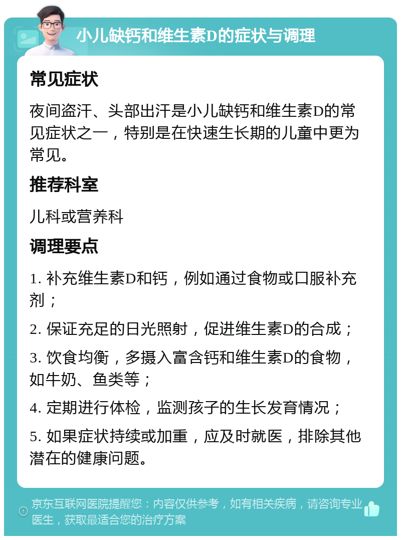 小儿缺钙和维生素D的症状与调理 常见症状 夜间盗汗、头部出汗是小儿缺钙和维生素D的常见症状之一，特别是在快速生长期的儿童中更为常见。 推荐科室 儿科或营养科 调理要点 1. 补充维生素D和钙，例如通过食物或口服补充剂； 2. 保证充足的日光照射，促进维生素D的合成； 3. 饮食均衡，多摄入富含钙和维生素D的食物，如牛奶、鱼类等； 4. 定期进行体检，监测孩子的生长发育情况； 5. 如果症状持续或加重，应及时就医，排除其他潜在的健康问题。