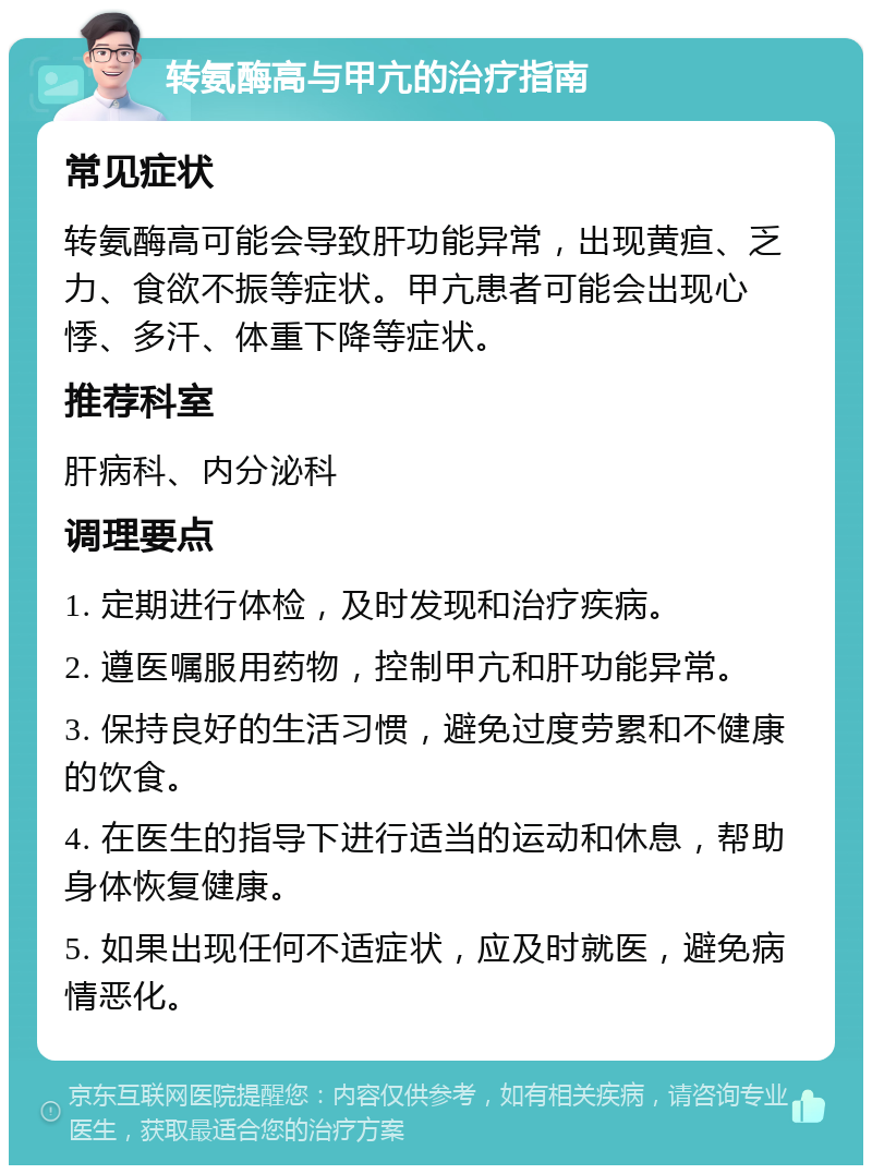 转氨酶高与甲亢的治疗指南 常见症状 转氨酶高可能会导致肝功能异常，出现黄疸、乏力、食欲不振等症状。甲亢患者可能会出现心悸、多汗、体重下降等症状。 推荐科室 肝病科、内分泌科 调理要点 1. 定期进行体检，及时发现和治疗疾病。 2. 遵医嘱服用药物，控制甲亢和肝功能异常。 3. 保持良好的生活习惯，避免过度劳累和不健康的饮食。 4. 在医生的指导下进行适当的运动和休息，帮助身体恢复健康。 5. 如果出现任何不适症状，应及时就医，避免病情恶化。