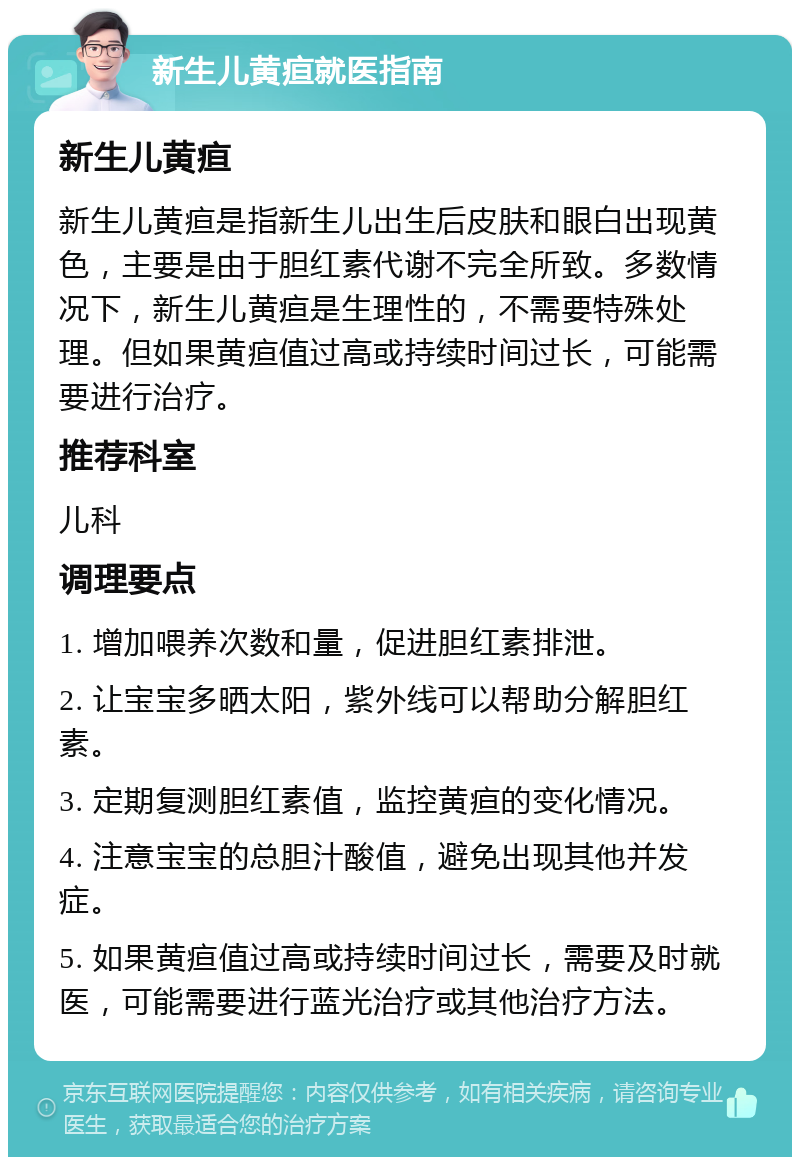 新生儿黄疸就医指南 新生儿黄疸 新生儿黄疸是指新生儿出生后皮肤和眼白出现黄色，主要是由于胆红素代谢不完全所致。多数情况下，新生儿黄疸是生理性的，不需要特殊处理。但如果黄疸值过高或持续时间过长，可能需要进行治疗。 推荐科室 儿科 调理要点 1. 增加喂养次数和量，促进胆红素排泄。 2. 让宝宝多晒太阳，紫外线可以帮助分解胆红素。 3. 定期复测胆红素值，监控黄疸的变化情况。 4. 注意宝宝的总胆汁酸值，避免出现其他并发症。 5. 如果黄疸值过高或持续时间过长，需要及时就医，可能需要进行蓝光治疗或其他治疗方法。