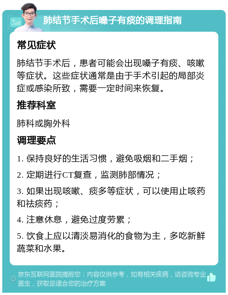 肺结节手术后嗓子有痰的调理指南 常见症状 肺结节手术后，患者可能会出现嗓子有痰、咳嗽等症状。这些症状通常是由于手术引起的局部炎症或感染所致，需要一定时间来恢复。 推荐科室 肺科或胸外科 调理要点 1. 保持良好的生活习惯，避免吸烟和二手烟； 2. 定期进行CT复查，监测肺部情况； 3. 如果出现咳嗽、痰多等症状，可以使用止咳药和祛痰药； 4. 注意休息，避免过度劳累； 5. 饮食上应以清淡易消化的食物为主，多吃新鲜蔬菜和水果。