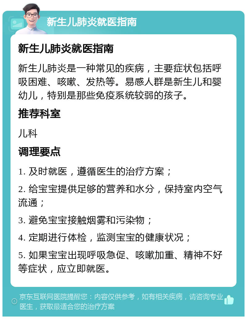 新生儿肺炎就医指南 新生儿肺炎就医指南 新生儿肺炎是一种常见的疾病，主要症状包括呼吸困难、咳嗽、发热等。易感人群是新生儿和婴幼儿，特别是那些免疫系统较弱的孩子。 推荐科室 儿科 调理要点 1. 及时就医，遵循医生的治疗方案； 2. 给宝宝提供足够的营养和水分，保持室内空气流通； 3. 避免宝宝接触烟雾和污染物； 4. 定期进行体检，监测宝宝的健康状况； 5. 如果宝宝出现呼吸急促、咳嗽加重、精神不好等症状，应立即就医。