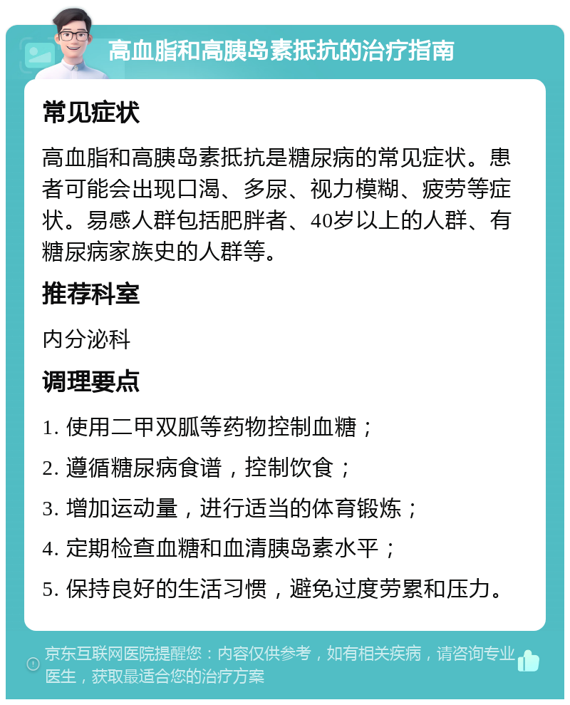 高血脂和高胰岛素抵抗的治疗指南 常见症状 高血脂和高胰岛素抵抗是糖尿病的常见症状。患者可能会出现口渴、多尿、视力模糊、疲劳等症状。易感人群包括肥胖者、40岁以上的人群、有糖尿病家族史的人群等。 推荐科室 内分泌科 调理要点 1. 使用二甲双胍等药物控制血糖； 2. 遵循糖尿病食谱，控制饮食； 3. 增加运动量，进行适当的体育锻炼； 4. 定期检查血糖和血清胰岛素水平； 5. 保持良好的生活习惯，避免过度劳累和压力。