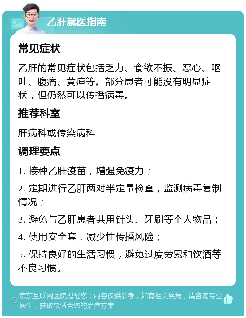 乙肝就医指南 常见症状 乙肝的常见症状包括乏力、食欲不振、恶心、呕吐、腹痛、黄疸等。部分患者可能没有明显症状，但仍然可以传播病毒。 推荐科室 肝病科或传染病科 调理要点 1. 接种乙肝疫苗，增强免疫力； 2. 定期进行乙肝两对半定量检查，监测病毒复制情况； 3. 避免与乙肝患者共用针头、牙刷等个人物品； 4. 使用安全套，减少性传播风险； 5. 保持良好的生活习惯，避免过度劳累和饮酒等不良习惯。