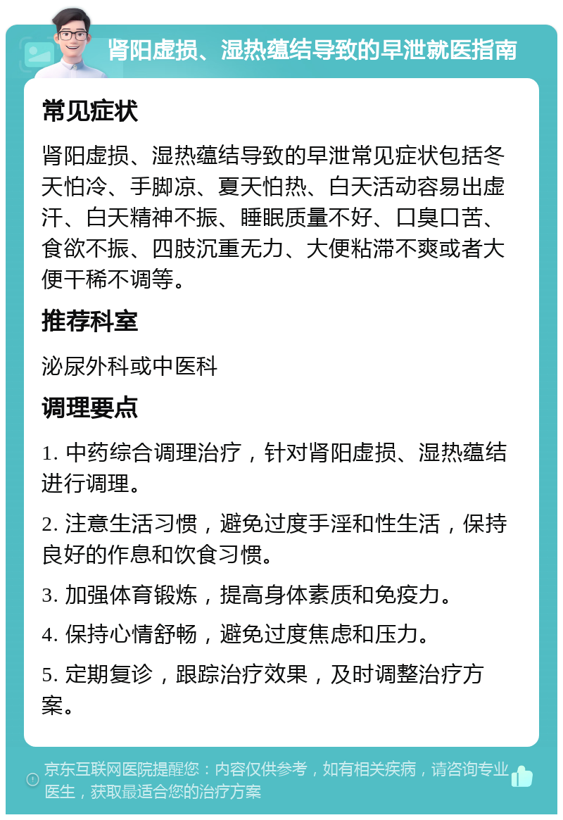 肾阳虚损、湿热蕴结导致的早泄就医指南 常见症状 肾阳虚损、湿热蕴结导致的早泄常见症状包括冬天怕冷、手脚凉、夏天怕热、白天活动容易出虚汗、白天精神不振、睡眠质量不好、口臭口苦、食欲不振、四肢沉重无力、大便粘滞不爽或者大便干稀不调等。 推荐科室 泌尿外科或中医科 调理要点 1. 中药综合调理治疗，针对肾阳虚损、湿热蕴结进行调理。 2. 注意生活习惯，避免过度手淫和性生活，保持良好的作息和饮食习惯。 3. 加强体育锻炼，提高身体素质和免疫力。 4. 保持心情舒畅，避免过度焦虑和压力。 5. 定期复诊，跟踪治疗效果，及时调整治疗方案。