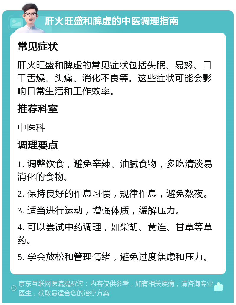 肝火旺盛和脾虚的中医调理指南 常见症状 肝火旺盛和脾虚的常见症状包括失眠、易怒、口干舌燥、头痛、消化不良等。这些症状可能会影响日常生活和工作效率。 推荐科室 中医科 调理要点 1. 调整饮食，避免辛辣、油腻食物，多吃清淡易消化的食物。 2. 保持良好的作息习惯，规律作息，避免熬夜。 3. 适当进行运动，增强体质，缓解压力。 4. 可以尝试中药调理，如柴胡、黄连、甘草等草药。 5. 学会放松和管理情绪，避免过度焦虑和压力。