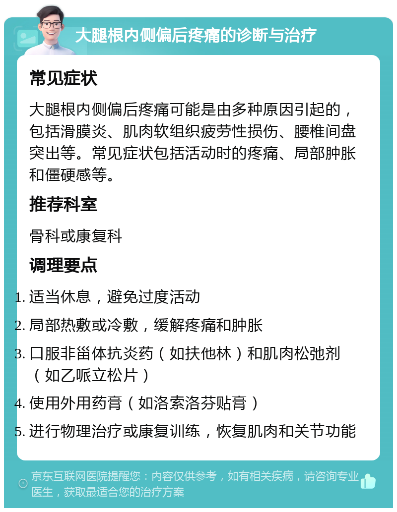 大腿根内侧偏后疼痛的诊断与治疗 常见症状 大腿根内侧偏后疼痛可能是由多种原因引起的，包括滑膜炎、肌肉软组织疲劳性损伤、腰椎间盘突出等。常见症状包括活动时的疼痛、局部肿胀和僵硬感等。 推荐科室 骨科或康复科 调理要点 适当休息，避免过度活动 局部热敷或冷敷，缓解疼痛和肿胀 口服非甾体抗炎药（如扶他林）和肌肉松弛剂（如乙哌立松片） 使用外用药膏（如洛索洛芬贴膏） 进行物理治疗或康复训练，恢复肌肉和关节功能