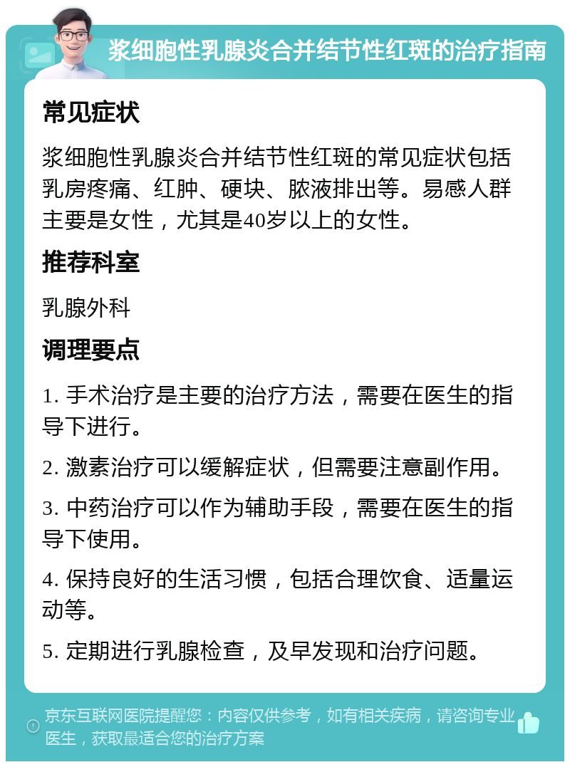 浆细胞性乳腺炎合并结节性红斑的治疗指南 常见症状 浆细胞性乳腺炎合并结节性红斑的常见症状包括乳房疼痛、红肿、硬块、脓液排出等。易感人群主要是女性，尤其是40岁以上的女性。 推荐科室 乳腺外科 调理要点 1. 手术治疗是主要的治疗方法，需要在医生的指导下进行。 2. 激素治疗可以缓解症状，但需要注意副作用。 3. 中药治疗可以作为辅助手段，需要在医生的指导下使用。 4. 保持良好的生活习惯，包括合理饮食、适量运动等。 5. 定期进行乳腺检查，及早发现和治疗问题。