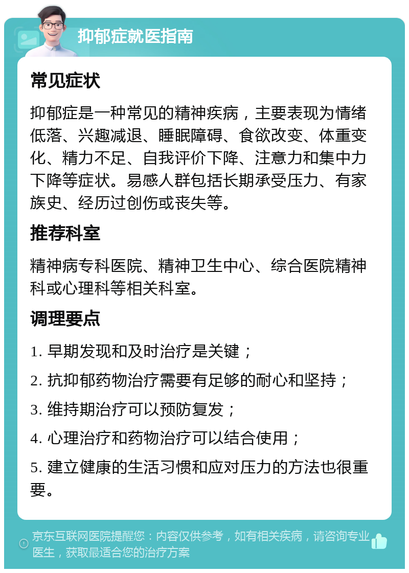 抑郁症就医指南 常见症状 抑郁症是一种常见的精神疾病，主要表现为情绪低落、兴趣减退、睡眠障碍、食欲改变、体重变化、精力不足、自我评价下降、注意力和集中力下降等症状。易感人群包括长期承受压力、有家族史、经历过创伤或丧失等。 推荐科室 精神病专科医院、精神卫生中心、综合医院精神科或心理科等相关科室。 调理要点 1. 早期发现和及时治疗是关键； 2. 抗抑郁药物治疗需要有足够的耐心和坚持； 3. 维持期治疗可以预防复发； 4. 心理治疗和药物治疗可以结合使用； 5. 建立健康的生活习惯和应对压力的方法也很重要。