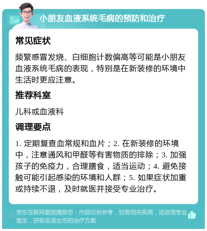 小朋友血液系统毛病的预防和治疗 常见症状 频繁感冒发烧、白细胞计数偏高等可能是小朋友血液系统毛病的表现，特别是在新装修的环境中生活时更应注意。 推荐科室 儿科或血液科 调理要点 1. 定期复查血常规和血片；2. 在新装修的环境中，注意通风和甲醛等有害物质的排除；3. 加强孩子的免疫力，合理膳食，适当运动；4. 避免接触可能引起感染的环境和人群；5. 如果症状加重或持续不退，及时就医并接受专业治疗。