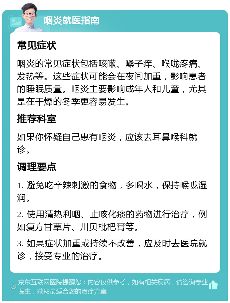 咽炎就医指南 常见症状 咽炎的常见症状包括咳嗽、嗓子痒、喉咙疼痛、发热等。这些症状可能会在夜间加重，影响患者的睡眠质量。咽炎主要影响成年人和儿童，尤其是在干燥的冬季更容易发生。 推荐科室 如果你怀疑自己患有咽炎，应该去耳鼻喉科就诊。 调理要点 1. 避免吃辛辣刺激的食物，多喝水，保持喉咙湿润。 2. 使用清热利咽、止咳化痰的药物进行治疗，例如复方甘草片、川贝枇杷膏等。 3. 如果症状加重或持续不改善，应及时去医院就诊，接受专业的治疗。