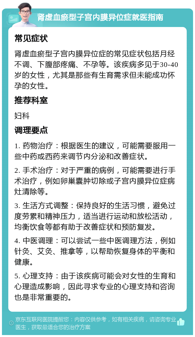 肾虚血瘀型子宫内膜异位症就医指南 常见症状 肾虚血瘀型子宫内膜异位症的常见症状包括月经不调、下腹部疼痛、不孕等。该疾病多见于30-40岁的女性，尤其是那些有生育需求但未能成功怀孕的女性。 推荐科室 妇科 调理要点 1. 药物治疗：根据医生的建议，可能需要服用一些中药或西药来调节内分泌和改善症状。 2. 手术治疗：对于严重的病例，可能需要进行手术治疗，例如卵巢囊肿切除或子宫内膜异位症病灶清除等。 3. 生活方式调整：保持良好的生活习惯，避免过度劳累和精神压力，适当进行运动和放松活动，均衡饮食等都有助于改善症状和预防复发。 4. 中医调理：可以尝试一些中医调理方法，例如针灸、艾灸、推拿等，以帮助恢复身体的平衡和健康。 5. 心理支持：由于该疾病可能会对女性的生育和心理造成影响，因此寻求专业的心理支持和咨询也是非常重要的。