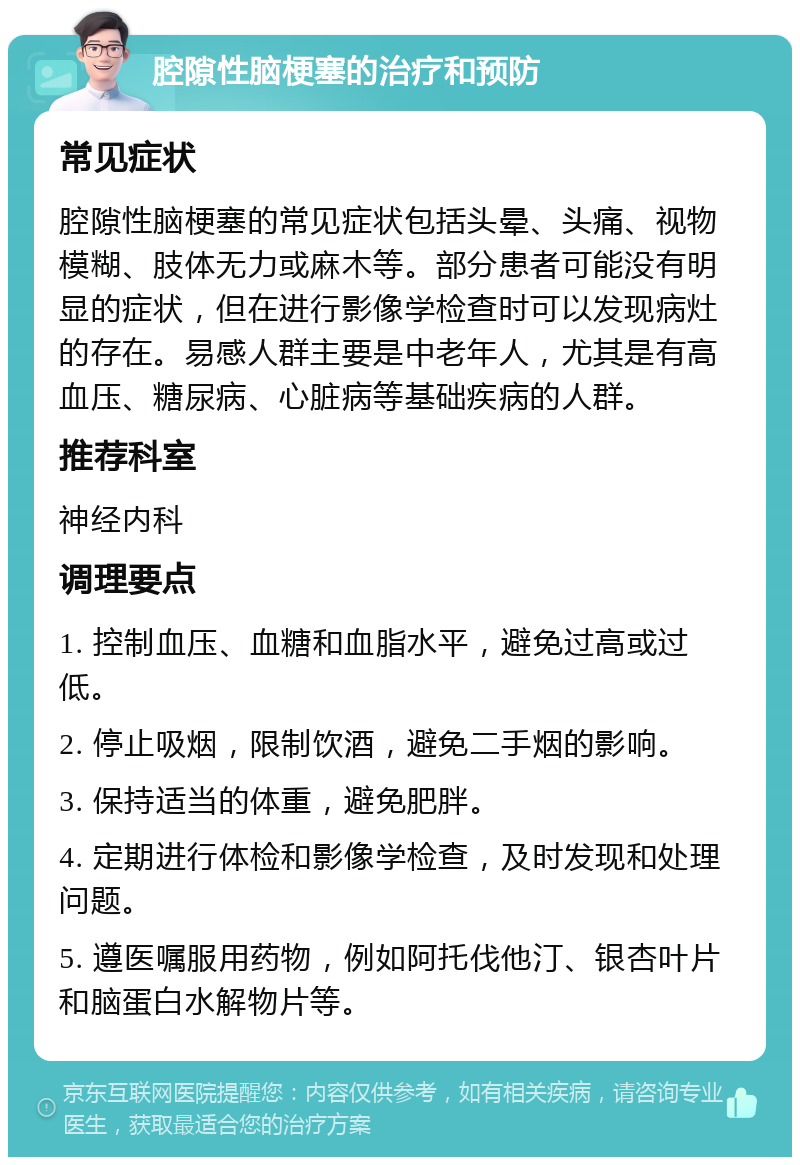 腔隙性脑梗塞的治疗和预防 常见症状 腔隙性脑梗塞的常见症状包括头晕、头痛、视物模糊、肢体无力或麻木等。部分患者可能没有明显的症状，但在进行影像学检查时可以发现病灶的存在。易感人群主要是中老年人，尤其是有高血压、糖尿病、心脏病等基础疾病的人群。 推荐科室 神经内科 调理要点 1. 控制血压、血糖和血脂水平，避免过高或过低。 2. 停止吸烟，限制饮酒，避免二手烟的影响。 3. 保持适当的体重，避免肥胖。 4. 定期进行体检和影像学检查，及时发现和处理问题。 5. 遵医嘱服用药物，例如阿托伐他汀、银杏叶片和脑蛋白水解物片等。