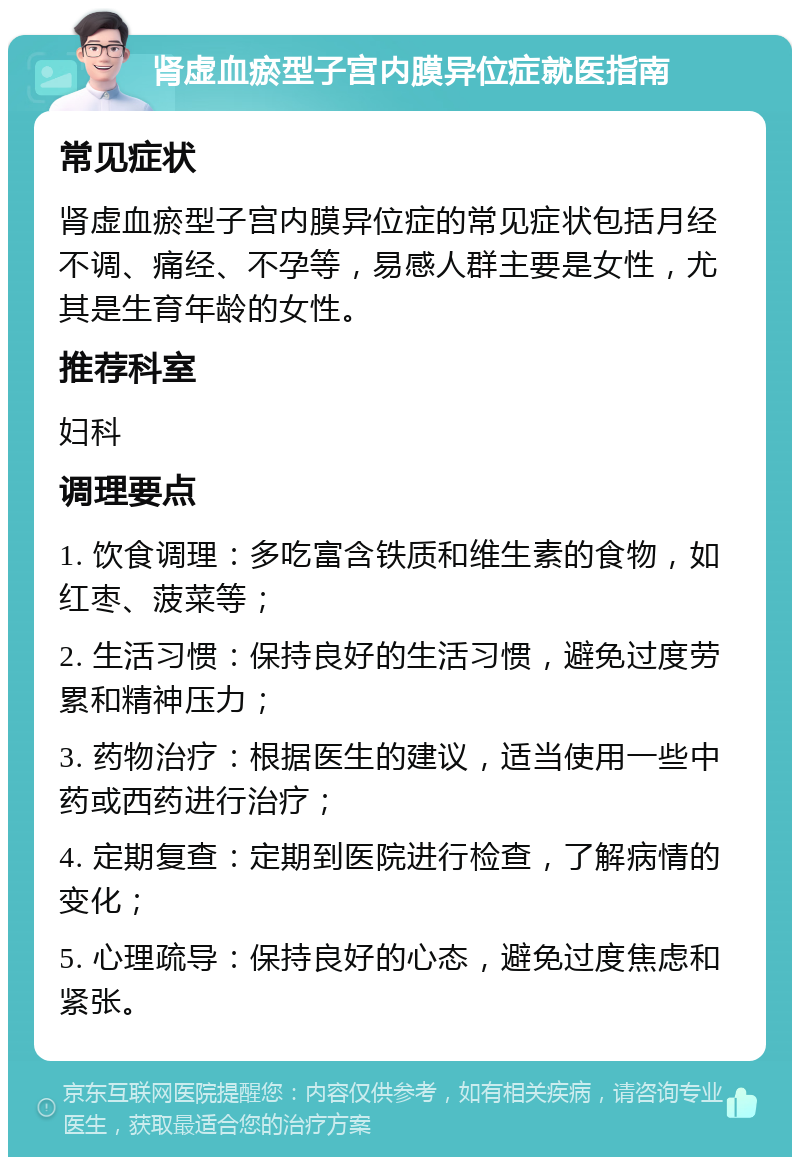 肾虚血瘀型子宫内膜异位症就医指南 常见症状 肾虚血瘀型子宫内膜异位症的常见症状包括月经不调、痛经、不孕等，易感人群主要是女性，尤其是生育年龄的女性。 推荐科室 妇科 调理要点 1. 饮食调理：多吃富含铁质和维生素的食物，如红枣、菠菜等； 2. 生活习惯：保持良好的生活习惯，避免过度劳累和精神压力； 3. 药物治疗：根据医生的建议，适当使用一些中药或西药进行治疗； 4. 定期复查：定期到医院进行检查，了解病情的变化； 5. 心理疏导：保持良好的心态，避免过度焦虑和紧张。