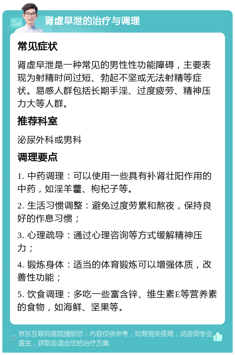 肾虚早泄的治疗与调理 常见症状 肾虚早泄是一种常见的男性性功能障碍，主要表现为射精时间过短、勃起不坚或无法射精等症状。易感人群包括长期手淫、过度疲劳、精神压力大等人群。 推荐科室 泌尿外科或男科 调理要点 1. 中药调理：可以使用一些具有补肾壮阳作用的中药，如淫羊藿、枸杞子等。 2. 生活习惯调整：避免过度劳累和熬夜，保持良好的作息习惯； 3. 心理疏导：通过心理咨询等方式缓解精神压力； 4. 锻炼身体：适当的体育锻炼可以增强体质，改善性功能； 5. 饮食调理：多吃一些富含锌、维生素E等营养素的食物，如海鲜、坚果等。