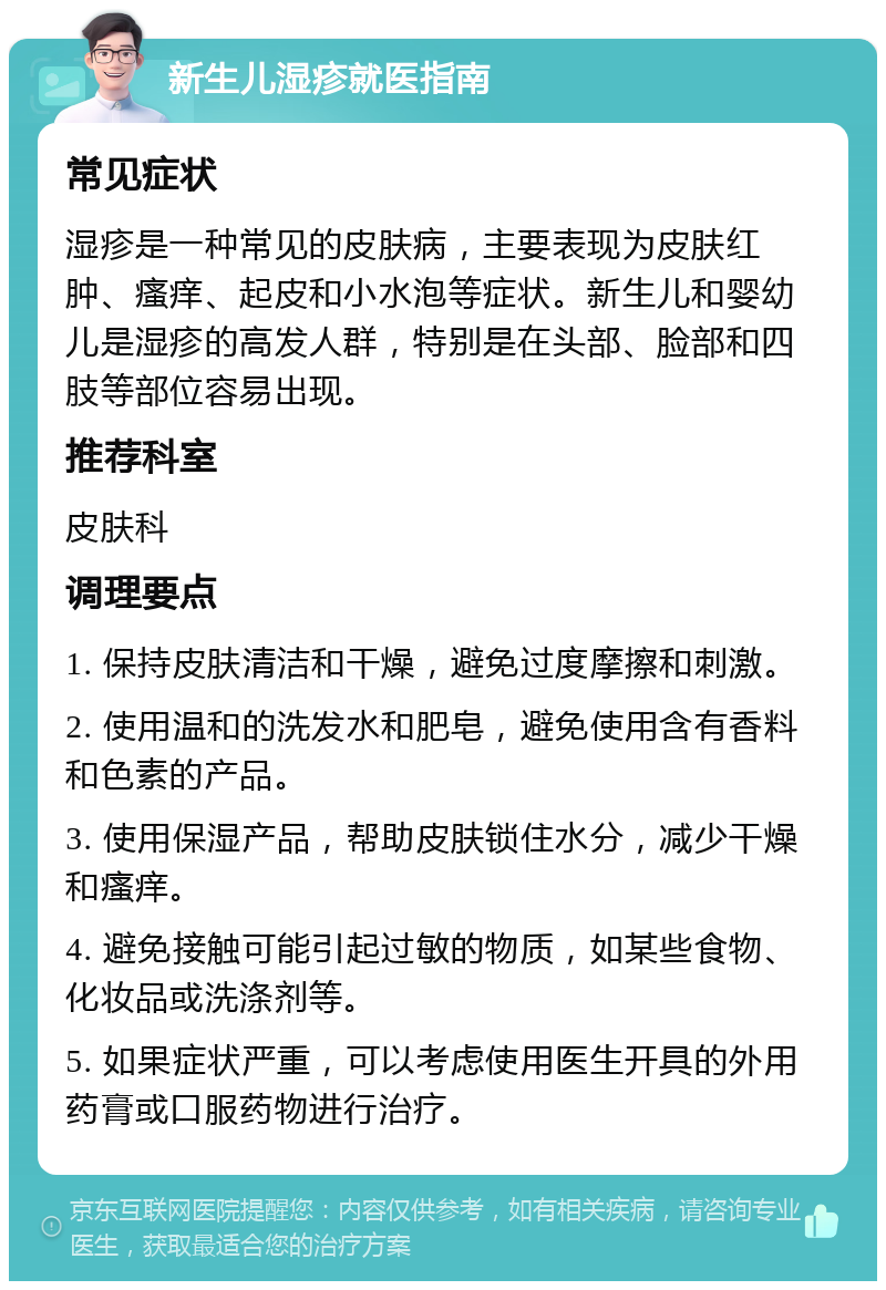 新生儿湿疹就医指南 常见症状 湿疹是一种常见的皮肤病，主要表现为皮肤红肿、瘙痒、起皮和小水泡等症状。新生儿和婴幼儿是湿疹的高发人群，特别是在头部、脸部和四肢等部位容易出现。 推荐科室 皮肤科 调理要点 1. 保持皮肤清洁和干燥，避免过度摩擦和刺激。 2. 使用温和的洗发水和肥皂，避免使用含有香料和色素的产品。 3. 使用保湿产品，帮助皮肤锁住水分，减少干燥和瘙痒。 4. 避免接触可能引起过敏的物质，如某些食物、化妆品或洗涤剂等。 5. 如果症状严重，可以考虑使用医生开具的外用药膏或口服药物进行治疗。