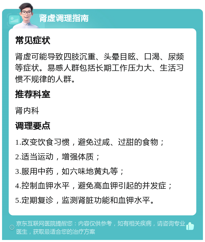 肾虚调理指南 常见症状 肾虚可能导致四肢沉重、头晕目眩、口渴、尿频等症状。易感人群包括长期工作压力大、生活习惯不规律的人群。 推荐科室 肾内科 调理要点 1.改变饮食习惯，避免过咸、过甜的食物； 2.适当运动，增强体质； 3.服用中药，如六味地黄丸等； 4.控制血钾水平，避免高血钾引起的并发症； 5.定期复诊，监测肾脏功能和血钾水平。