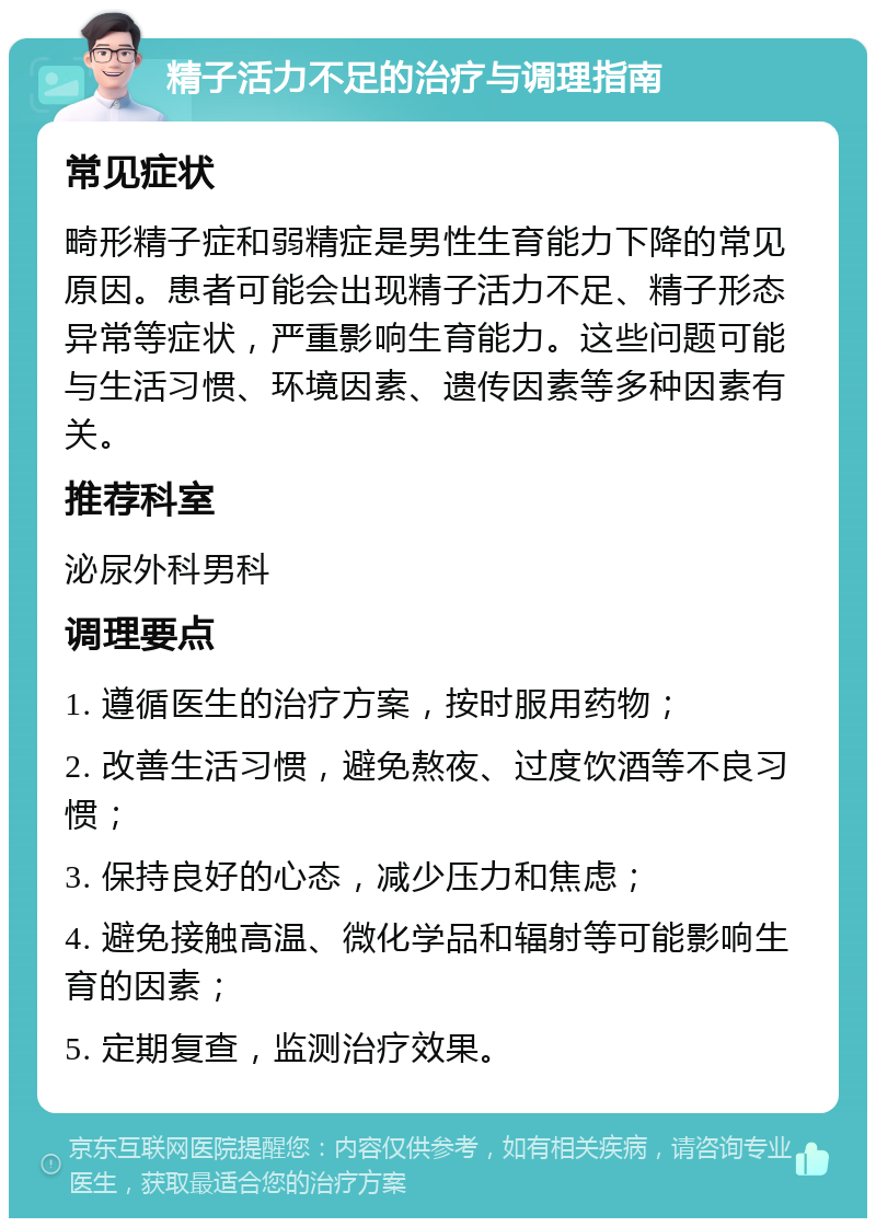 精子活力不足的治疗与调理指南 常见症状 畸形精子症和弱精症是男性生育能力下降的常见原因。患者可能会出现精子活力不足、精子形态异常等症状，严重影响生育能力。这些问题可能与生活习惯、环境因素、遗传因素等多种因素有关。 推荐科室 泌尿外科男科 调理要点 1. 遵循医生的治疗方案，按时服用药物； 2. 改善生活习惯，避免熬夜、过度饮酒等不良习惯； 3. 保持良好的心态，减少压力和焦虑； 4. 避免接触高温、微化学品和辐射等可能影响生育的因素； 5. 定期复查，监测治疗效果。