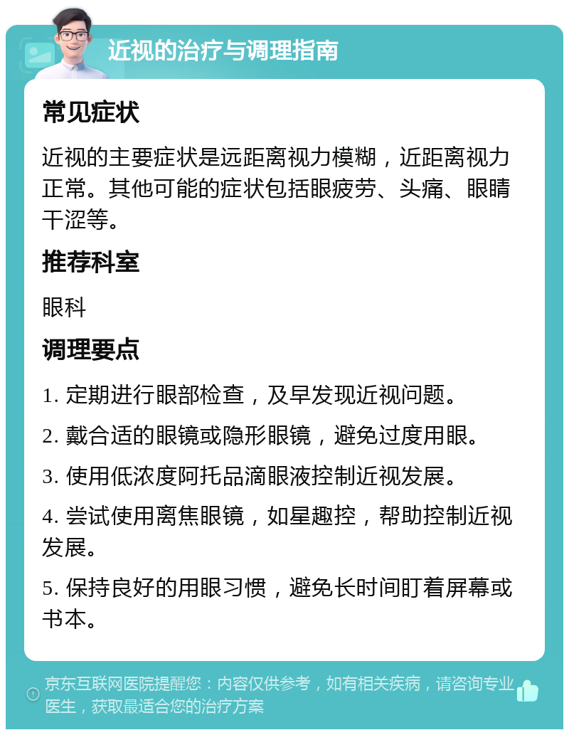 近视的治疗与调理指南 常见症状 近视的主要症状是远距离视力模糊，近距离视力正常。其他可能的症状包括眼疲劳、头痛、眼睛干涩等。 推荐科室 眼科 调理要点 1. 定期进行眼部检查，及早发现近视问题。 2. 戴合适的眼镜或隐形眼镜，避免过度用眼。 3. 使用低浓度阿托品滴眼液控制近视发展。 4. 尝试使用离焦眼镜，如星趣控，帮助控制近视发展。 5. 保持良好的用眼习惯，避免长时间盯着屏幕或书本。