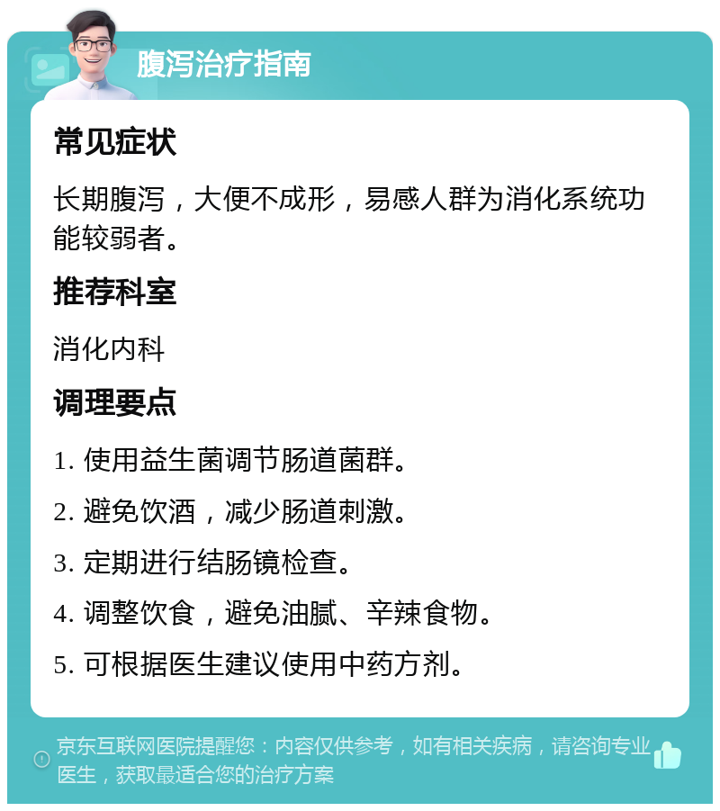 腹泻治疗指南 常见症状 长期腹泻，大便不成形，易感人群为消化系统功能较弱者。 推荐科室 消化内科 调理要点 1. 使用益生菌调节肠道菌群。 2. 避免饮酒，减少肠道刺激。 3. 定期进行结肠镜检查。 4. 调整饮食，避免油腻、辛辣食物。 5. 可根据医生建议使用中药方剂。