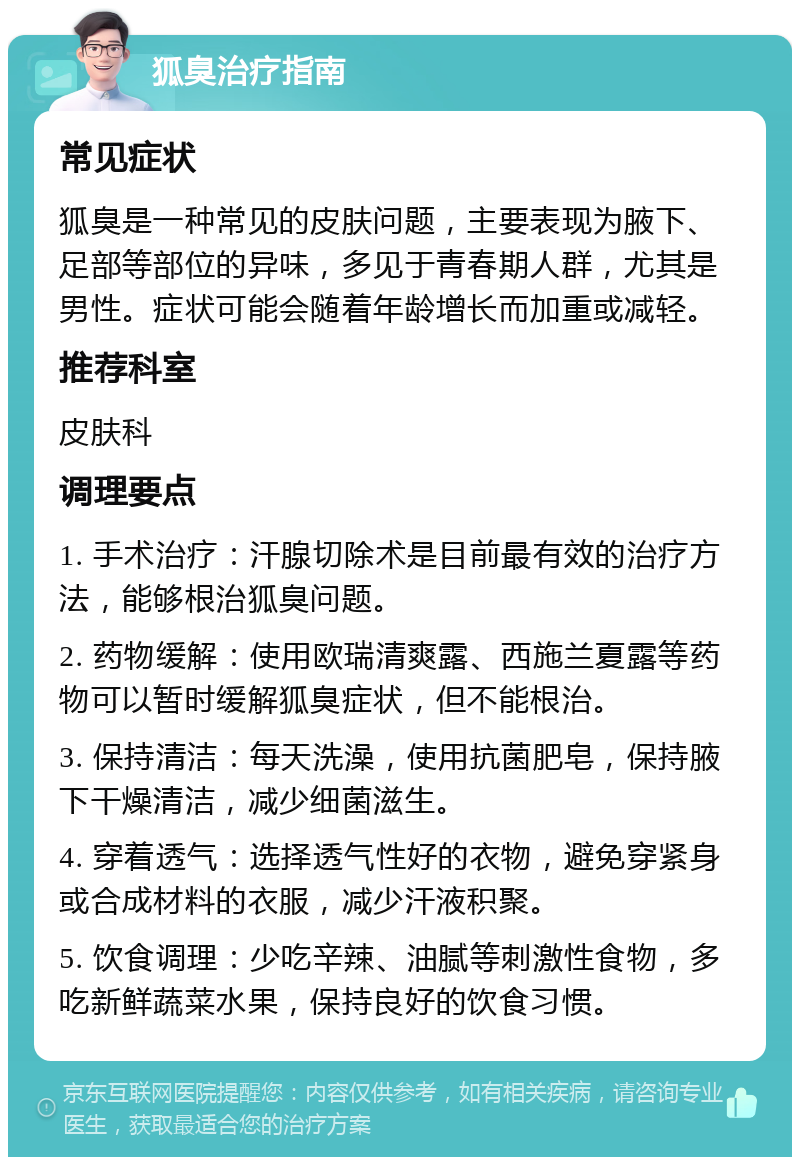 狐臭治疗指南 常见症状 狐臭是一种常见的皮肤问题，主要表现为腋下、足部等部位的异味，多见于青春期人群，尤其是男性。症状可能会随着年龄增长而加重或减轻。 推荐科室 皮肤科 调理要点 1. 手术治疗：汗腺切除术是目前最有效的治疗方法，能够根治狐臭问题。 2. 药物缓解：使用欧瑞清爽露、西施兰夏露等药物可以暂时缓解狐臭症状，但不能根治。 3. 保持清洁：每天洗澡，使用抗菌肥皂，保持腋下干燥清洁，减少细菌滋生。 4. 穿着透气：选择透气性好的衣物，避免穿紧身或合成材料的衣服，减少汗液积聚。 5. 饮食调理：少吃辛辣、油腻等刺激性食物，多吃新鲜蔬菜水果，保持良好的饮食习惯。