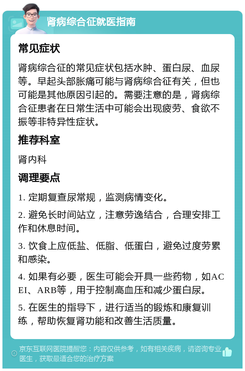 肾病综合征就医指南 常见症状 肾病综合征的常见症状包括水肿、蛋白尿、血尿等。早起头部胀痛可能与肾病综合征有关，但也可能是其他原因引起的。需要注意的是，肾病综合征患者在日常生活中可能会出现疲劳、食欲不振等非特异性症状。 推荐科室 肾内科 调理要点 1. 定期复查尿常规，监测病情变化。 2. 避免长时间站立，注意劳逸结合，合理安排工作和休息时间。 3. 饮食上应低盐、低脂、低蛋白，避免过度劳累和感染。 4. 如果有必要，医生可能会开具一些药物，如ACEI、ARB等，用于控制高血压和减少蛋白尿。 5. 在医生的指导下，进行适当的锻炼和康复训练，帮助恢复肾功能和改善生活质量。