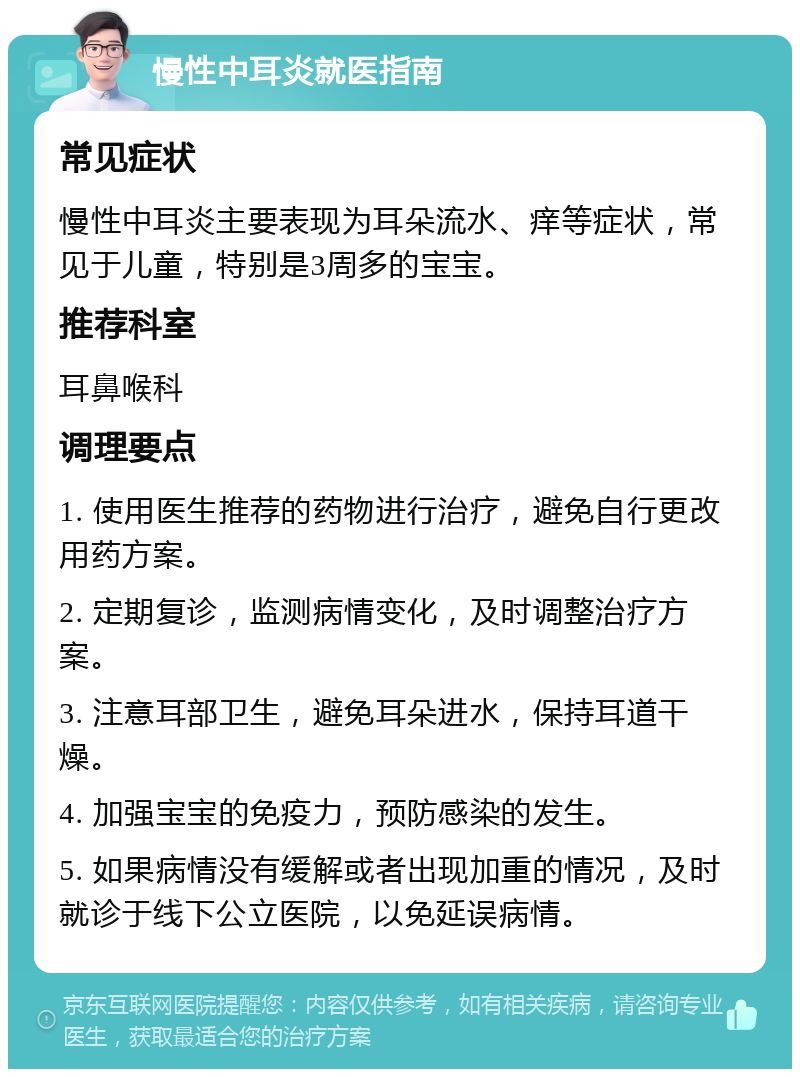 慢性中耳炎就医指南 常见症状 慢性中耳炎主要表现为耳朵流水、痒等症状，常见于儿童，特别是3周多的宝宝。 推荐科室 耳鼻喉科 调理要点 1. 使用医生推荐的药物进行治疗，避免自行更改用药方案。 2. 定期复诊，监测病情变化，及时调整治疗方案。 3. 注意耳部卫生，避免耳朵进水，保持耳道干燥。 4. 加强宝宝的免疫力，预防感染的发生。 5. 如果病情没有缓解或者出现加重的情况，及时就诊于线下公立医院，以免延误病情。