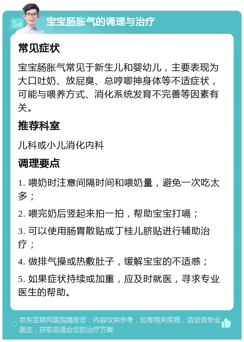 宝宝肠胀气的调理与治疗 常见症状 宝宝肠胀气常见于新生儿和婴幼儿，主要表现为大口吐奶、放屁臭、总哼唧抻身体等不适症状，可能与喂养方式、消化系统发育不完善等因素有关。 推荐科室 儿科或小儿消化内科 调理要点 1. 喂奶时注意间隔时间和喂奶量，避免一次吃太多； 2. 喂完奶后竖起来拍一拍，帮助宝宝打嗝； 3. 可以使用肠胃散贴或丁桂儿脐贴进行辅助治疗； 4. 做排气操或热敷肚子，缓解宝宝的不适感； 5. 如果症状持续或加重，应及时就医，寻求专业医生的帮助。