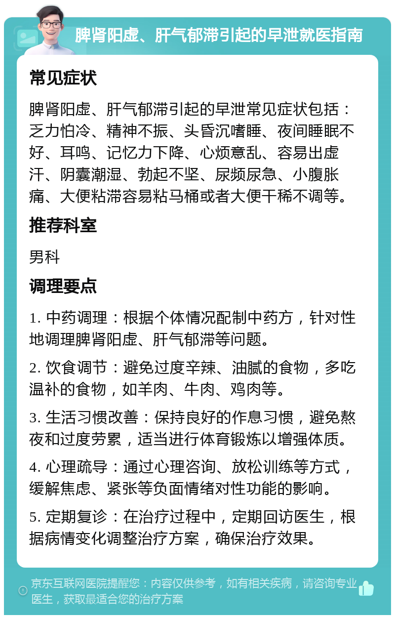 脾肾阳虚、肝气郁滞引起的早泄就医指南 常见症状 脾肾阳虚、肝气郁滞引起的早泄常见症状包括：乏力怕冷、精神不振、头昏沉嗜睡、夜间睡眠不好、耳鸣、记忆力下降、心烦意乱、容易出虚汗、阴囊潮湿、勃起不坚、尿频尿急、小腹胀痛、大便粘滞容易粘马桶或者大便干稀不调等。 推荐科室 男科 调理要点 1. 中药调理：根据个体情况配制中药方，针对性地调理脾肾阳虚、肝气郁滞等问题。 2. 饮食调节：避免过度辛辣、油腻的食物，多吃温补的食物，如羊肉、牛肉、鸡肉等。 3. 生活习惯改善：保持良好的作息习惯，避免熬夜和过度劳累，适当进行体育锻炼以增强体质。 4. 心理疏导：通过心理咨询、放松训练等方式，缓解焦虑、紧张等负面情绪对性功能的影响。 5. 定期复诊：在治疗过程中，定期回访医生，根据病情变化调整治疗方案，确保治疗效果。