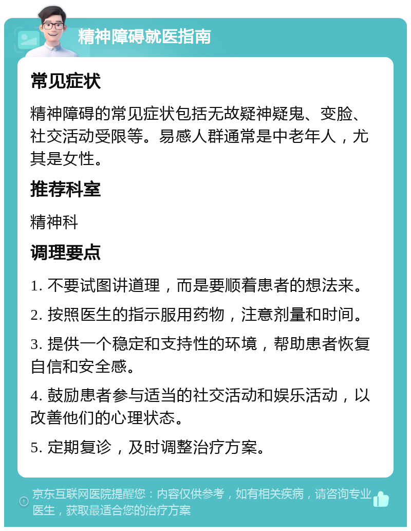 精神障碍就医指南 常见症状 精神障碍的常见症状包括无故疑神疑鬼、变脸、社交活动受限等。易感人群通常是中老年人，尤其是女性。 推荐科室 精神科 调理要点 1. 不要试图讲道理，而是要顺着患者的想法来。 2. 按照医生的指示服用药物，注意剂量和时间。 3. 提供一个稳定和支持性的环境，帮助患者恢复自信和安全感。 4. 鼓励患者参与适当的社交活动和娱乐活动，以改善他们的心理状态。 5. 定期复诊，及时调整治疗方案。