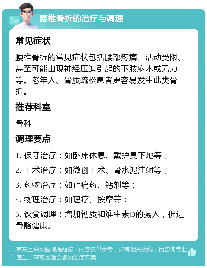 腰椎骨折的治疗与调理 常见症状 腰椎骨折的常见症状包括腰部疼痛、活动受限、甚至可能出现神经压迫引起的下肢麻木或无力等。老年人、骨质疏松患者更容易发生此类骨折。 推荐科室 骨科 调理要点 1. 保守治疗：如卧床休息、戴护具下地等； 2. 手术治疗：如微创手术、骨水泥注射等； 3. 药物治疗：如止痛药、钙剂等； 4. 物理治疗：如理疗、按摩等； 5. 饮食调理：增加钙质和维生素D的摄入，促进骨骼健康。