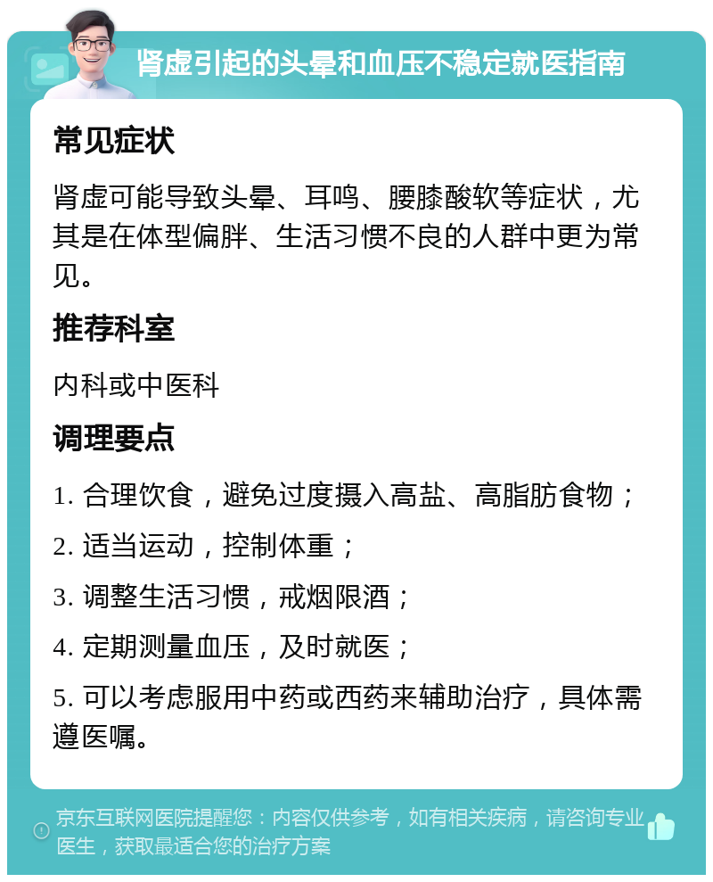 肾虚引起的头晕和血压不稳定就医指南 常见症状 肾虚可能导致头晕、耳鸣、腰膝酸软等症状，尤其是在体型偏胖、生活习惯不良的人群中更为常见。 推荐科室 内科或中医科 调理要点 1. 合理饮食，避免过度摄入高盐、高脂肪食物； 2. 适当运动，控制体重； 3. 调整生活习惯，戒烟限酒； 4. 定期测量血压，及时就医； 5. 可以考虑服用中药或西药来辅助治疗，具体需遵医嘱。