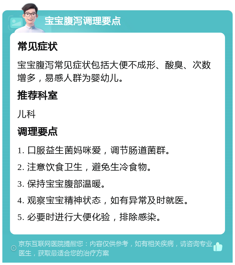 宝宝腹泻调理要点 常见症状 宝宝腹泻常见症状包括大便不成形、酸臭、次数增多，易感人群为婴幼儿。 推荐科室 儿科 调理要点 1. 口服益生菌妈咪爱，调节肠道菌群。 2. 注意饮食卫生，避免生冷食物。 3. 保持宝宝腹部温暖。 4. 观察宝宝精神状态，如有异常及时就医。 5. 必要时进行大便化验，排除感染。