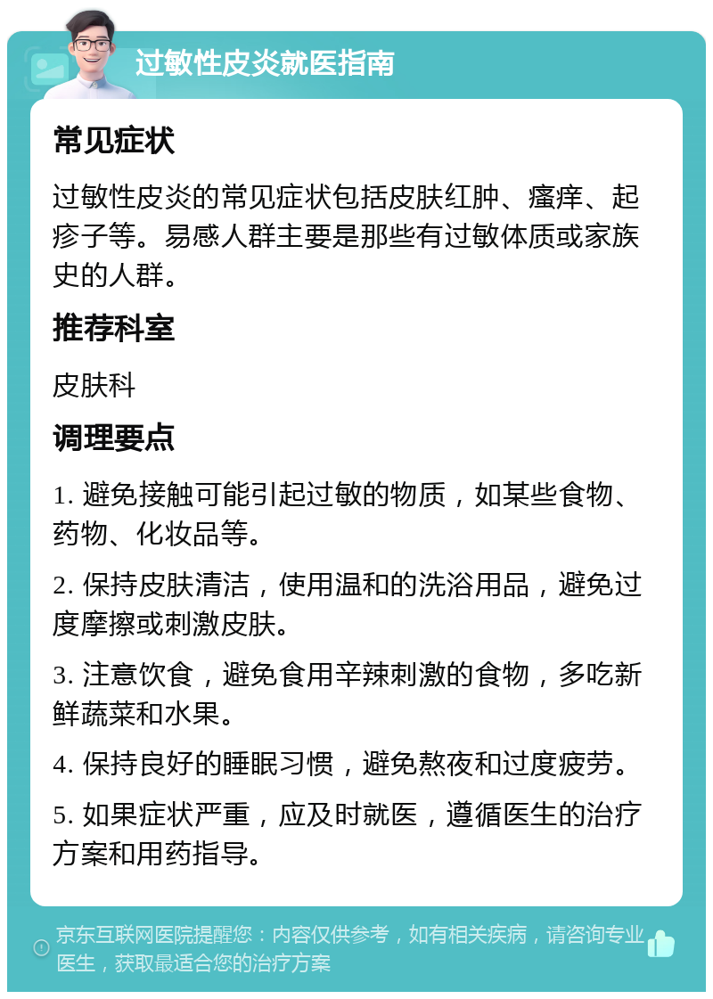 过敏性皮炎就医指南 常见症状 过敏性皮炎的常见症状包括皮肤红肿、瘙痒、起疹子等。易感人群主要是那些有过敏体质或家族史的人群。 推荐科室 皮肤科 调理要点 1. 避免接触可能引起过敏的物质，如某些食物、药物、化妆品等。 2. 保持皮肤清洁，使用温和的洗浴用品，避免过度摩擦或刺激皮肤。 3. 注意饮食，避免食用辛辣刺激的食物，多吃新鲜蔬菜和水果。 4. 保持良好的睡眠习惯，避免熬夜和过度疲劳。 5. 如果症状严重，应及时就医，遵循医生的治疗方案和用药指导。