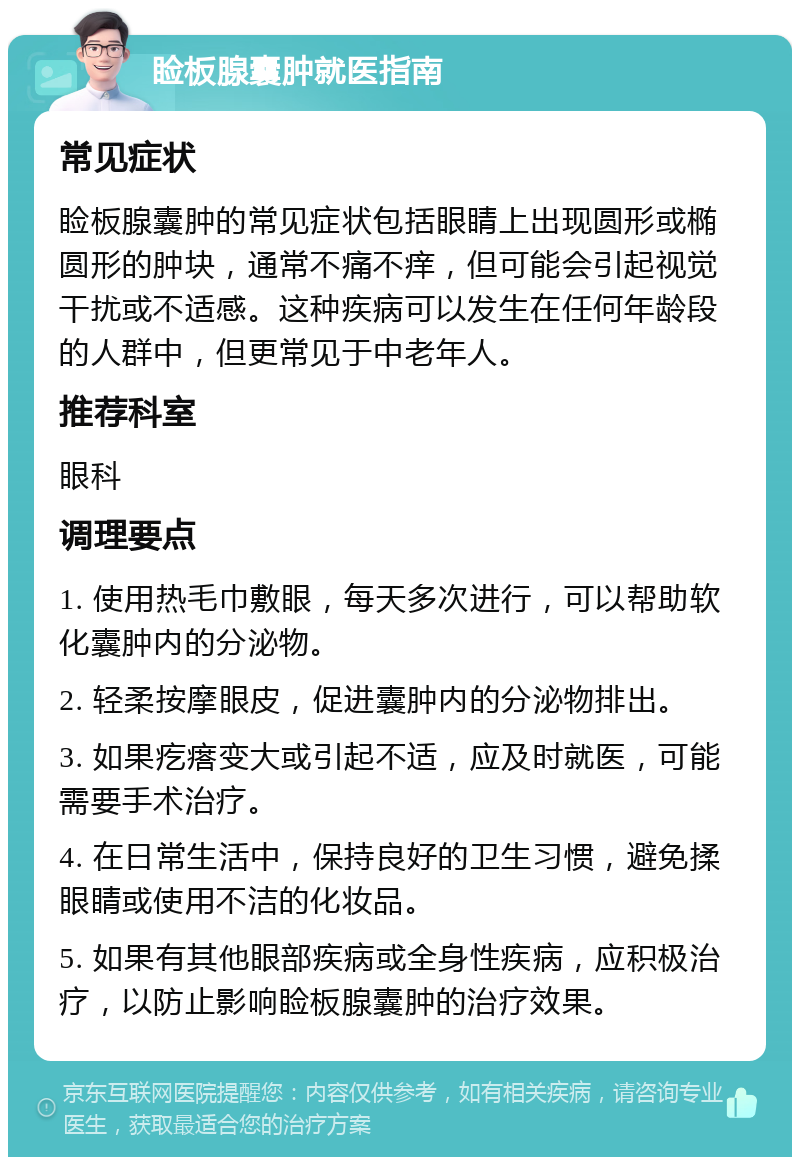 睑板腺囊肿就医指南 常见症状 睑板腺囊肿的常见症状包括眼睛上出现圆形或椭圆形的肿块，通常不痛不痒，但可能会引起视觉干扰或不适感。这种疾病可以发生在任何年龄段的人群中，但更常见于中老年人。 推荐科室 眼科 调理要点 1. 使用热毛巾敷眼，每天多次进行，可以帮助软化囊肿内的分泌物。 2. 轻柔按摩眼皮，促进囊肿内的分泌物排出。 3. 如果疙瘩变大或引起不适，应及时就医，可能需要手术治疗。 4. 在日常生活中，保持良好的卫生习惯，避免揉眼睛或使用不洁的化妆品。 5. 如果有其他眼部疾病或全身性疾病，应积极治疗，以防止影响睑板腺囊肿的治疗效果。