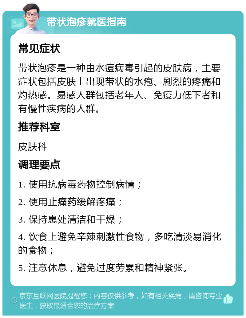 带状泡疹就医指南 常见症状 带状泡疹是一种由水痘病毒引起的皮肤病，主要症状包括皮肤上出现带状的水疱、剧烈的疼痛和灼热感。易感人群包括老年人、免疫力低下者和有慢性疾病的人群。 推荐科室 皮肤科 调理要点 1. 使用抗病毒药物控制病情； 2. 使用止痛药缓解疼痛； 3. 保持患处清洁和干燥； 4. 饮食上避免辛辣刺激性食物，多吃清淡易消化的食物； 5. 注意休息，避免过度劳累和精神紧张。