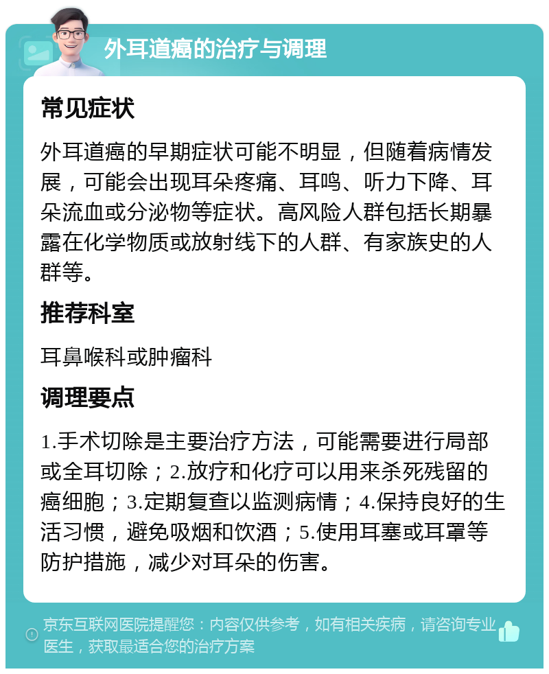 外耳道癌的治疗与调理 常见症状 外耳道癌的早期症状可能不明显，但随着病情发展，可能会出现耳朵疼痛、耳鸣、听力下降、耳朵流血或分泌物等症状。高风险人群包括长期暴露在化学物质或放射线下的人群、有家族史的人群等。 推荐科室 耳鼻喉科或肿瘤科 调理要点 1.手术切除是主要治疗方法，可能需要进行局部或全耳切除；2.放疗和化疗可以用来杀死残留的癌细胞；3.定期复查以监测病情；4.保持良好的生活习惯，避免吸烟和饮酒；5.使用耳塞或耳罩等防护措施，减少对耳朵的伤害。