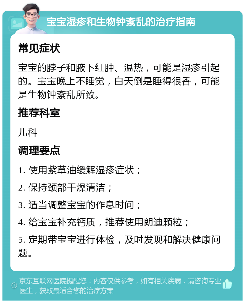 宝宝湿疹和生物钟紊乱的治疗指南 常见症状 宝宝的脖子和腋下红肿、温热，可能是湿疹引起的。宝宝晚上不睡觉，白天倒是睡得很香，可能是生物钟紊乱所致。 推荐科室 儿科 调理要点 1. 使用紫草油缓解湿疹症状； 2. 保持颈部干燥清洁； 3. 适当调整宝宝的作息时间； 4. 给宝宝补充钙质，推荐使用朗迪颗粒； 5. 定期带宝宝进行体检，及时发现和解决健康问题。