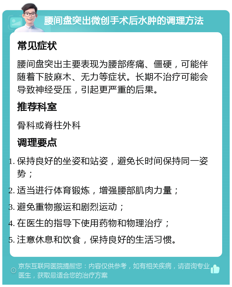 腰间盘突出微创手术后水肿的调理方法 常见症状 腰间盘突出主要表现为腰部疼痛、僵硬，可能伴随着下肢麻木、无力等症状。长期不治疗可能会导致神经受压，引起更严重的后果。 推荐科室 骨科或脊柱外科 调理要点 保持良好的坐姿和站姿，避免长时间保持同一姿势； 适当进行体育锻炼，增强腰部肌肉力量； 避免重物搬运和剧烈运动； 在医生的指导下使用药物和物理治疗； 注意休息和饮食，保持良好的生活习惯。