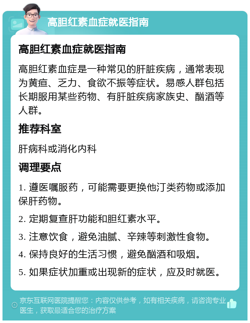 高胆红素血症就医指南 高胆红素血症就医指南 高胆红素血症是一种常见的肝脏疾病，通常表现为黄疸、乏力、食欲不振等症状。易感人群包括长期服用某些药物、有肝脏疾病家族史、酗酒等人群。 推荐科室 肝病科或消化内科 调理要点 1. 遵医嘱服药，可能需要更换他汀类药物或添加保肝药物。 2. 定期复查肝功能和胆红素水平。 3. 注意饮食，避免油腻、辛辣等刺激性食物。 4. 保持良好的生活习惯，避免酗酒和吸烟。 5. 如果症状加重或出现新的症状，应及时就医。