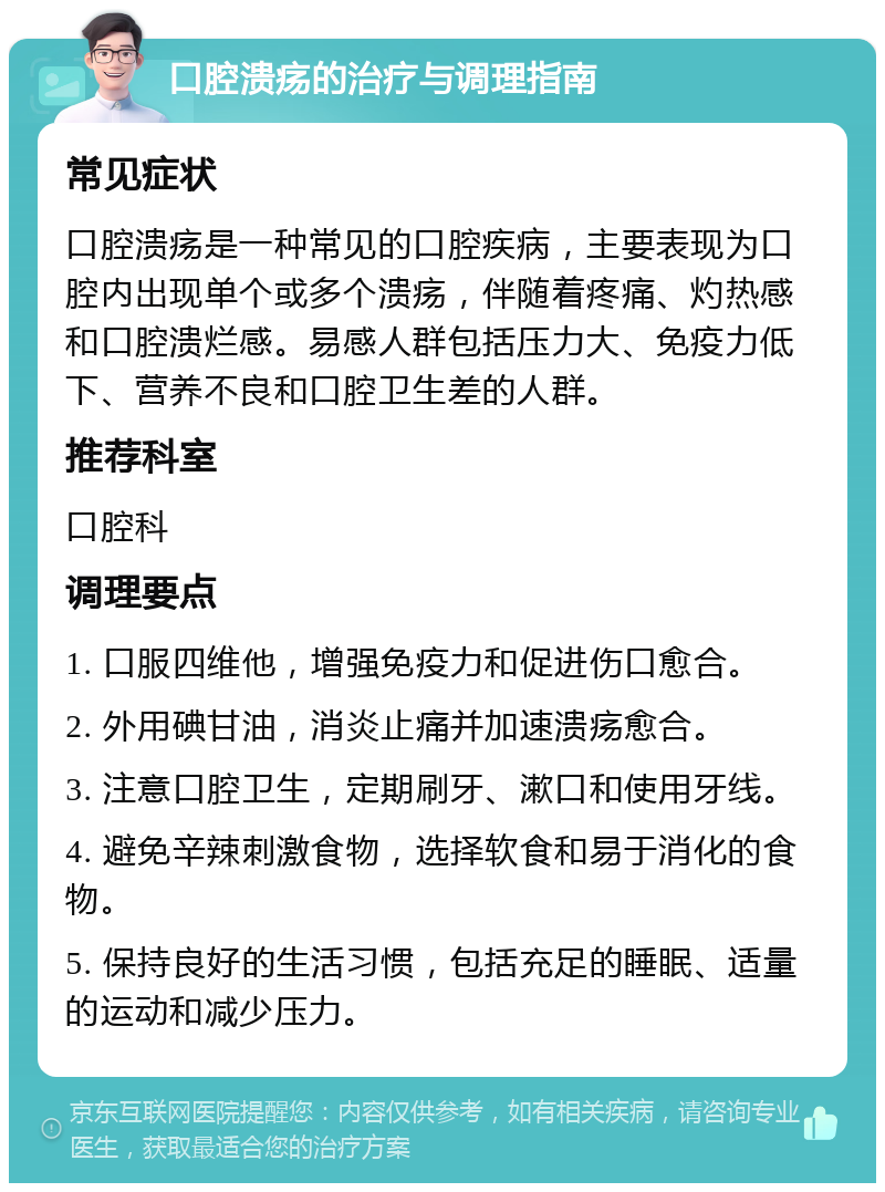 口腔溃疡的治疗与调理指南 常见症状 口腔溃疡是一种常见的口腔疾病，主要表现为口腔内出现单个或多个溃疡，伴随着疼痛、灼热感和口腔溃烂感。易感人群包括压力大、免疫力低下、营养不良和口腔卫生差的人群。 推荐科室 口腔科 调理要点 1. 口服四维他，增强免疫力和促进伤口愈合。 2. 外用碘甘油，消炎止痛并加速溃疡愈合。 3. 注意口腔卫生，定期刷牙、漱口和使用牙线。 4. 避免辛辣刺激食物，选择软食和易于消化的食物。 5. 保持良好的生活习惯，包括充足的睡眠、适量的运动和减少压力。