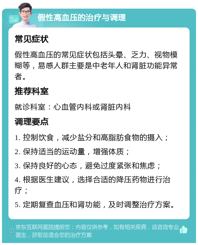 假性高血压的治疗与调理 常见症状 假性高血压的常见症状包括头晕、乏力、视物模糊等，易感人群主要是中老年人和肾脏功能异常者。 推荐科室 就诊科室：心血管内科或肾脏内科 调理要点 1. 控制饮食，减少盐分和高脂肪食物的摄入； 2. 保持适当的运动量，增强体质； 3. 保持良好的心态，避免过度紧张和焦虑； 4. 根据医生建议，选择合适的降压药物进行治疗； 5. 定期复查血压和肾功能，及时调整治疗方案。