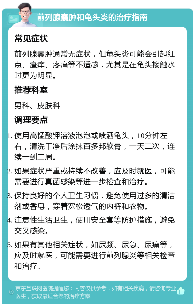 前列腺囊肿和龟头炎的治疗指南 常见症状 前列腺囊肿通常无症状，但龟头炎可能会引起红点、瘙痒、疼痛等不适感，尤其是在龟头接触水时更为明显。 推荐科室 男科、皮肤科 调理要点 使用高锰酸钾溶液泡泡或喷洒龟头，10分钟左右，清洗干净后涂抹百多邦软膏，一天二次，连续一到二周。 如果症状严重或持续不改善，应及时就医，可能需要进行真菌感染等进一步检查和治疗。 保持良好的个人卫生习惯，避免使用过多的清洁剂或香皂，穿着宽松透气的内裤和衣物。 注意性生活卫生，使用安全套等防护措施，避免交叉感染。 如果有其他相关症状，如尿频、尿急、尿痛等，应及时就医，可能需要进行前列腺炎等相关检查和治疗。